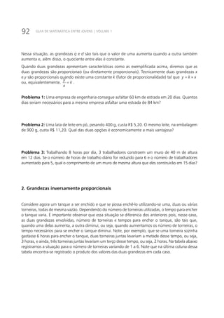92 GUIA DE MATEMÁTICA ENTRE JOVENS | VOLUME 1
Nessa situação, as grandezas q e d são tais que o valor de uma aumenta quando a outra também
aumenta e, além disso, o quociente entre elas é constante.
Quando duas grandezas apresentam características como as exemplificada acima, diremos que as
duas grandezas são proporcionais (ou diretamente proporcionais). Tecnicamente duas grandezas x
e y são proporcionais quando existe uma constante k (fator de proporcionalidade) tal que y k x= ×
ou, equivalentemente,
y
k
x
= .
Problema 1: Uma empresa de engenharia consegue asfaltar 60 km de estrada em 20 dias. Quantos
dias seriam necessários para a mesma empresa asfaltar uma estrada de 84 km?
Problema 2: Uma lata de leite em pó, pesando 400 g, custa R$ 5,20. O mesmo leite, na embalagem
de 900 g, custa R$ 11,20. Qual das duas opções é economicamente a mais vantajosa?
Problema 3: Trabalhando 8 horas por dia, 3 trabalhadores constroem um muro de 40 m de altura
em 12 dias. Se o número de horas de trabalho diário for reduzido para 6 e o número de trabalhadores
aumentado para 5, qual o comprimento de um muro de mesma altura que eles construirão em 15 dias?
2. Grandezas inversamente proporcionais
Considere agora um tanque a ser enchido e que se possa enchê-lo utilizando-se uma, duas ou várias
torneiras, todas de mesma vazão. Dependendo do número de torneiras utilizadas, o tempo para encher
o tanque varia. É importante observar que essa situação se diferencia dos anteriores pois, nesse caso,
as duas grandezas envolvidas, número de torneiras e tempos para encher o tanque, são tais que,
quando uma delas aumenta, a outra diminui, ou seja, quando aumentamos os número de torneiras, o
tempo necessários para se encher o tanque diminui. Note, por exemplo, que se uma torneira sozinha
gastasse 6 horas para encher o tanque, duas torneiras juntas levariam a metade desse tempo, ou seja,
3 horas, e ainda, três torneiras juntas levariam um terço desse tempo, ou seja, 2 horas. Na tabela abaixo
registramos a situação para o número de torneiras variando de 1 a 6. Note que na última coluna dessa
tabela encontra-se registrado o produto dos valores das duas grandezas em cada caso.
 