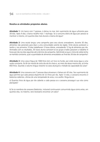 94 GUIA DE MATEMÁTICA ENTRE JOVENS | VOLUME 1
Resolva as atividades propostas abaixo.
Atividade 1: Um barco com 7 pessoas, à deriva no mar, tem suprimento de água suficiente para
28 dias. Após 4 dias, o barco recolhe mais 1 náufrago. Se o consumo diário de água por pessoa se
mantiver o mesmo, em quantos dias mais durará a reserva de água?
Atividade 2: Uma escola lançou uma campanha para seus alunos arrecadarem, durante 30 dias,
alimentos não perecíveis para doar a uma comunidade carente da região. Vinte alunos aceitaram a
tarefa e, nos primeiros 10 dias trabalharam 3 horas diárias, arrecadando 12 kg de alimentos por dia.
Animados com os resultados, 30 novos alunos somaram-se ao grupo e todos passaram a trabalhar 4
horas por dia nos dias seguintes até o término da campanha. Admitindo-se que o ritmo de coleta tenha
se mantido constante, qual a quantidade de alimentos arrecadados ao final dos 30 dias de campanha?
Atividade 3: Uma caixa d’água de 1000 litros tem um furo no fundo, por onde escoa água a uma
vazão constante. Às 6h da manhã de certo dia ela foi cheia e, ao meio dia desse mesmo dia, só tinha
850 litros. Quando o volume d’água restante na caixa alcançará a metade da capacidade da caixa?
Atividade 4: Uma caravana com 7 pessoas deve atravessar o Sahara em 42 dias. Seu suprimento de
água permite que cada pessoa disponha de 3,5 litros por dia. Após 12 dias, a caravana encontra 3
beduínos sedentos, vítimas de uma tempestade de areia, e os acolhe. Pergunta-se:
a) Quantos litros de água por dia caberão a cada pessoa se a caravana prosseguir sua rota como
planejado?
b) Se os membros da caravana (beduínos, inclusive) continuarem consumindo água como antes, em
quantos dias, no máximo, será necessário encontrar um oásis?
 