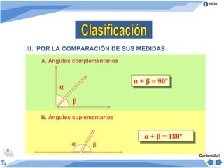 Inicio




III. POR LA COMPARACIÓN DE SUS MEDIDAS
    A. Ángulos complementarios


                                 α + β = 90º
                                 α + β = 90º
          α
              β

    B. Ángulos suplementarios


                                    α + β = 180º
                                    α + β = 180º
              α      β
                                                   Contenido 
 