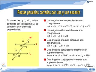 Inicio




Si las rectas y L1 y L2 están             Los ángulos correspondientes son
cortadas por la secante M, se             congruentes.
cumplen las siguientes                    ∠a ≡ ∠e; ∠ b ≡ ∠f ; ∠h ≡ ∠d; ∠ g ≡ ∠c
propiedades:                              Los ángulos alternos internos son
                                          congruentes.
                                          ∠d ≡ ∠f;   ∠ e ≡ ∠c
                                 M
                     a                    Dos ángulos alternos externos son
                             b            congruentes.
                                     L1
                 d                        ∠a ≡ ∠g;   ∠ b ≡ ∠h
                         c
         e                                Dos ángulos conjugados externos son
                 f
                             L2           suplementarios.
     h       g                            m∠a + m ∠h = 180°; m∠b + m ∠g = 180°
                                          Dos ángulos conjugados internos son
                                          suplementarios.
                                          m∠e + m ∠d = 180°; m∠ f +m ∠c = 180°
                                                                              Contenido 
 