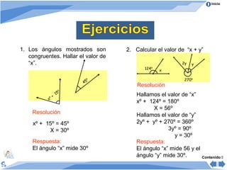 Inicio




1. Los ángulos mostrados son         2. Calcular el valor de “x + y”
   congruentes. Hallar el valor de
   “x”.                                                    2y   y
                                            124º   x

                                º                           270º
                             45
                                         Resolución
                         º
                    15                   Hallamos el valor de “x”
                +
           xº
                                         xº + 124º = 180º
                                                X = 56º
    Resolución                           Hallamos el valor de “y”
     xº + 15º = 45º                      2yº + yº + 270º = 360º
           X = 30º                                    3yº = 90º
                                                        y = 30º
    Respuesta:                           Respuesta:
    El ángulo “x” mide 30º               El ángulo “x” mide 56 y el
                                         ángulo “y” mide 30º.         Contenido 
 