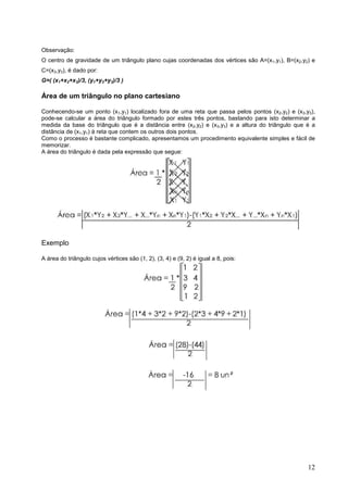 Observação:
O centro de gravidade de um triângulo plano cujas coordenadas dos vértices são A=(x1,y1), B=(x2,y2) e
C=(x3,y3), é dado por:
G=( (x1+x2+x3)/3, (y1+y2+y3)/3 )

Área de um triângulo no plano cartesiano

Conhecendo-se um ponto (x1,y1) localizado fora de uma reta que passa pelos pontos (x2,y2) e (x3,y3),
pode-se calcular a área do triângulo formado por estes três pontos, bastando para isto determinar a
medida da base do triângulo que é a distância entre (x2,y2) e (x3,y3) e a altura do triângulo que é a
distância de (x1,y1) à reta que contem os outros dois pontos.
Como o processo é bastante complicado, apresentamos um procedimento equivalente simples e fácil de
memorizar.
A área do triângulo é dada pela expressão que segue:




Exemplo

A área do triângulo cujos vértices são (1, 2), (3, 4) e (9, 2) é igual a 8, pois:




                                                                                                  12
 
