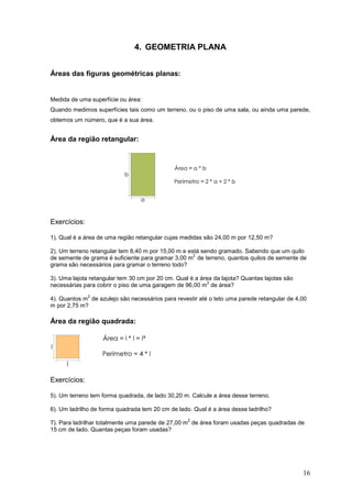 4. GEOMETRIA PLANA


Áreas das figuras geométricas planas:


Medida de uma superfície ou área:
Quando medimos superfícies tais como um terreno, ou o piso de uma sala, ou ainda uma parede,
obtemos um número, que é a sua área.


Área da região retangular:




Exercícios:

1). Qual é a área de uma região retangular cujas medidas são 24,00 m por 12,50 m?

2). Um terreno retangular tem 8,40 m por 15,00 m e está sendo gramado. Sabendo que um quilo
                                                     2
de semente de grama é suficiente para gramar 3,00 m de terreno, quantos quilos de semente de
grama são necessários para gramar o terreno todo?

3). Uma lajota retangular tem 30 cm por 20 cm. Qual é a área da lajota? Quantas lajotas são
                                                           2
necessárias para cobrir o piso de uma garagem de 96,00 m de área?
              2
4). Quantos m de azulejo são necessários para revestir até o teto uma parede retangular de 4,00
m por 2,75 m?

Área da região quadrada:




Exercícios:

5). Um terreno tem forma quadrada, de lado 30,20 m. Calcule a área desse terreno.

6). Um ladrilho de forma quadrada tem 20 cm de lado. Qual é a área desse ladrilho?
                                                   2
7). Para ladrilhar totalmente uma parede de 27,00 m de área foram usadas peças quadradas de
15 cm de lado. Quantas peças foram usadas?




                                                                                              16
 
