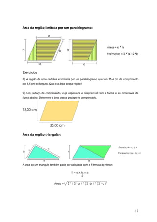 Área da região limitada por um paralelogramo:




Exercícios

8). A região de uma cartolina é limitada por um paralelogramo que tem 15,4 cm de comprimento
por 8,5 cm de largura. Qual é a área dessa região?


9). Um pedaço de compensado, cuja espessura é desprezível, tem a forma e as dimensões da
figura abaixo. Determine a área desse pedaço de compensado.




Área da região triangular:




A área de um triângulo também pode ser calculada com a Fórmula de Heron:




                                                                                         17
 