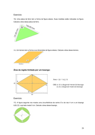 Exercício:

15). Uma placa de ferro tem a forma da figura abaixo. Suas medidas estão indicadas na figura.
Calcule a área dessa placa de ferro.




16). Um terreno tem a forma e as dimensões da figura abaixo. Calcule a área desse terreno.




Área da região limitada por um losango:




Exercício:

17). A figura seguinte nos mostra uma circunferência de centro O e de raio 4 cm e um losango
A,B,C,D, cujo lado mede 5 cm. Calcule a área desse losango.




                                                                                             20
 