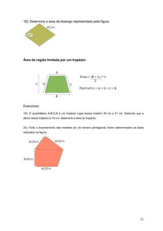 18). Determine a área do losango representado pela figura.




Área da região limitada por um trapézio:




Exercícios:

19). O quadrilátero A,B,C,D é um trapézio cujas bases medem 30 cm e 21 cm. Sabendo que a
altura desse trapézio é 16 cm, determine a área do trapézio.


20). Feito o levantamento das medidas de um terreno pentagonal, foram determinados os lados
indicados na figura.




                                                                                        21
 