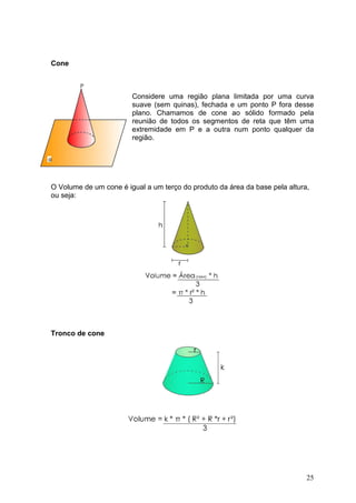 Cone



                        Considere uma região plana limitada por uma curva
                        suave (sem quinas), fechada e um ponto P fora desse
                        plano. Chamamos de cone ao sólido formado pela
                        reunião de todos os segmentos de reta que têm uma
                        extremidade em P e a outra num ponto qualquer da
                        região.




O Volume de um cone é igual a um terço do produto da área da base pela altura,
ou seja:




Tronco de cone




                                                                             25
 
