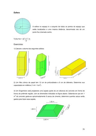Esfera




                          A esfera no espaço é o conjunto de todos os pontos do espaço que
                          estão localizados a uma mesma distância, denominada raio de um
                          ponto fixo chamado centro.




Exercícios:

1) Calcule o volume dos seguintes sólidos:




2) Um filtro cônico de papel tem 12 cm de profundidade e 8 cm de diâmetro. Determine sua
                                    3
capacidade em mililitros (1 ml = 1cm ).


3) Um Engenheiro está projetando uma sapata (parte de um alicerce) de concreto em forma de
tronco de pirâmide regular, com as dimensões indicadas na figura abaixo. Sabendo-se que em 1
 3
m de concreto gasta-se aproximadamente 9 sacos de cimento, determine quantos sacos serão
gastos para fazer essa sapata.




                                                                                         26
 