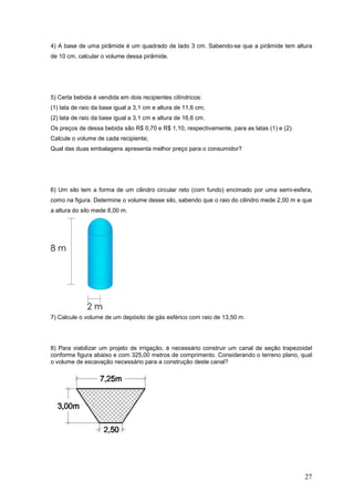 4) A base de uma pirâmide é um quadrado de lado 3 cm. Sabendo-se que a pirâmide tem altura
de 10 cm, calcular o volume dessa pirâmide.




5) Certa bebida é vendida em dois recipientes cilíndricos:
(1) lata de raio da base igual a 3,1 cm e altura de 11,6 cm;
(2) lata de raio da base igual a 3,1 cm e altura de 16,6 cm.
Os preços de dessa bebida são R$ 0,70 e R$ 1,10, respectivamente, para as latas (1) e (2).
Calcule o volume de cada recipiente;
Qual das duas embalagens apresenta melhor preço para o consumidor?




6) Um silo tem a forma de um cilindro circular reto (com fundo) encimado por uma semi-esfera,
como na figura. Determine o volume desse silo, sabendo que o raio do cilindro mede 2,00 m e que
a altura do silo mede 8,00 m.




7) Calcule o volume de um depósito de gás esférico com raio de 13,50 m.




8) Para viabilizar um projeto de irrigação, é necessário construir um canal de seção trapezoidal
conforme figura abaixo e com 325,00 metros de comprimento. Considerando o terreno plano, qual
o volume de escavação necessário para a construção deste canal?




                                                                                             27
 