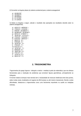 2) Converter os ângulos abaixo do sistema centesimal para o sistema sexagesimal:

    a)   46,994155°
    b)   36,599277°
    c)   58,020222°
    d)   91,121224°
    e)   21,124433°

3) Dados os ângulos a seguir, calcular o resultado das operações (os resultados deverão estar no
sistema sexagesimal):

    a)   45°22’12” + 98° 56’58” =
    b)   77°44’32” + 31° 04’59” =
    c)   8°
          59’59” + 36,599277° =
    d)   46,994195° + 36,58769° =
    e)   95°12’12” - 91°56’51” =
    f)   187°47’22” – 41° 14’19” =
    g)   77°44’32” – 51°04’59” =
    h)   67°44’36” – 58°04’32” =
    i)   95°23’12” . 9 =
    j)   57°43’38” . 5 =
    k)   187°47’22” . 2 =
    l)   77°44’22” . 7 =
    m)   67°31’41” 5 =
    n)   187°47’22” . 7 =
    o)   95°46’38” / 4 =
    p)   180°01’00” / 2 =
    q)   77°41’57” / 3 =
    r)   127°41’41” /2 =
    s)   905°41’07” / 7=




                                     2. TRIGONOMETRIA


Trigonometria (do grego trígonon - triângulo e metron - medida) é parte da matemática, que nos oferece
ferramentas para a resolução de problemas que envolvem figuras geométricas, principalmente os
triângulos.
O homem desde os tempos mais remotos tem a necessidade de mensurar distâncias entre dois pontos,
estes muitas vezes, localizados em lugares de difícil acesso ou até mesmo inacessíveis. Devido a estas
dificuldades, destaca-se a trigonometria como uma ferramenta importante no auxilio as medições
indiretas.




                                                                                                    3
 