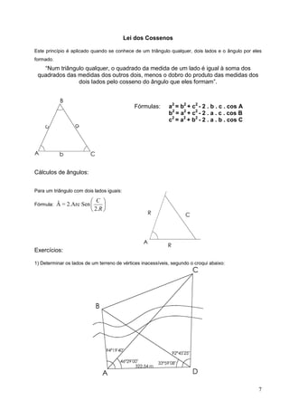 Lei dos Cossenos

Este princípio é aplicado quando se conhece de um triângulo qualquer, dois lados e o ângulo por eles
formado.
   “Num triângulo qualquer, o quadrado da medida de um lado é igual à soma dos
 quadrados das medidas dos outros dois, menos o dobro do produto das medidas dos
               dois lados pelo cosseno do ângulo que eles formam”.



                                              Fórmulas:      a2 = b2 + c2 - 2 . b . c . cos A
                                                             b2 = a2 + c2 - 2 . a . c . cos B
                                                             c2 = a2 + b2 - 2 . a . b . cos C




Cálculos de ângulos:


Para um triângulo com dois lados iguais:

                          C 
Fórmula:   Â = 2.Arc Sen       
                          2 .R 




Exercícios:

1) Determinar os lados de um terreno de vértices inacessíveis, segundo o croqui abaixo:




                                                                                                  7
 