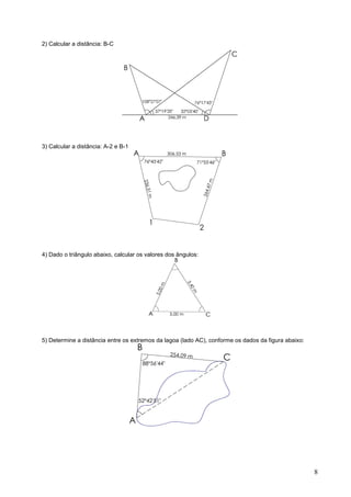 2) Calcular a distância: B-C




3) Calcular a distância: A-2 e B-1




4) Dado o triângulo abaixo, calcular os valores dos ângulos:




5) Determine a distância entre os extremos da lagoa (lado AC), conforme os dados da figura abaixo:




                                                                                                     8
 