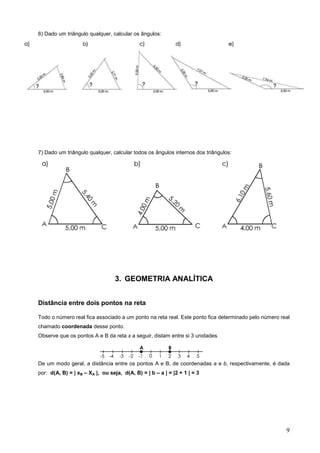 6) Dado um triângulo qualquer, calcular os ângulos:




7) Dado um triângulo qualquer, calcular todos os ângulos internos dos triângulos:




                                 3. GEOMETRIA ANALÍTICA


Distância entre dois pontos na reta

Todo o número real fica associado a um ponto na reta real. Este ponto fica determinado pelo número real
chamado coordenada desse ponto.
Observe que os pontos A e B da reta x a seguir, distam entre si 3 unidades.




De um modo geral, a distância entre os pontos A e B, de coordenadas a e b, respectivamente, é dada
por: d(A, B) = | xB – XA |, ou seja, d(A, B) = | b – a | = |2 + 1 | = 3




                                                                                                     9
 