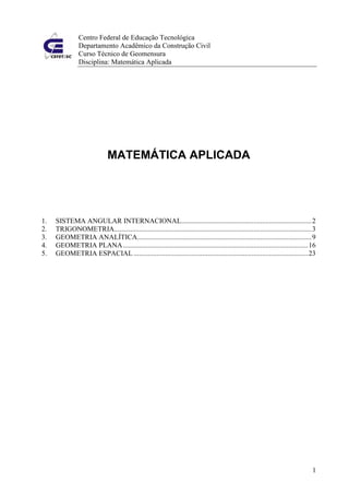 Centro Federal de Educação Tecnológica
                Departamento Acadêmico da Construção Civil
                Curso Técnico de Geomensura
                Disciplina: Matemática Aplicada




                              MATEMÁTICA APLICADA




1.   SISTEMA ANGULAR INTERNACIONAL.......................................................................... 2
2.   TRIGONOMETRIA................................................................................................................ 3
3.   GEOMETRIA ANALÍTICA................................................................................................... 9
4.   GEOMETRIA PLANA ......................................................................................................... 16
5.   GEOMETRIA ESPACIAL ................................................................................................... 23




                                                                                                                                  1
 