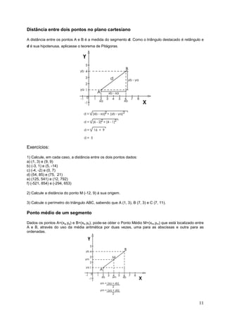 Distância entre dois pontos no plano cartesiano

A distância entre os pontos A e B é a medida do segmento d. Como o triângulo destacado é retângulo e
d é sua hipotenusa, aplicasse o teorema de Pitágoras.




Exercícios:

1) Calcule, em cada caso, a distância entre os dois pontos dados:
a) (1, 3) e (9, 9)
b) (-3, 1) e (5, -14)
c) (-4, -2) e (0, 7)
d) (54, 85) e (75, 21)
e) (125, 541) e (12, 792)
f) (-521, 854) e (-294, 653)

2) Calcule a distância do ponto M (-12, 9) à sua origem.

3) Calcule o perímetro do triângulo ABC, sabendo que A (1, 3), B (7, 3) e C (7, 11).

Ponto médio de um segmento

Dados os pontos A=(xa,ya) e B=(xb,yb), pode-se obter o Ponto Médio M=(xm,ym) que está localizado entre
A e B, através do uso da média aritmética por duas vezes, uma para as abscissas e outra para as
ordenadas.




                                                                                                   11
 