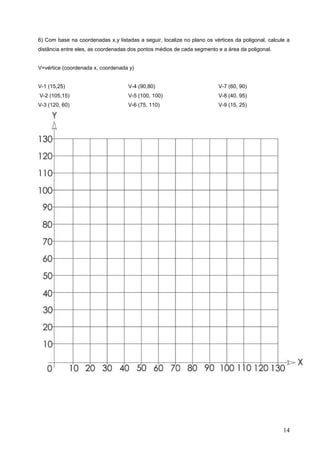 6) Com base na coordenadas x,y listadas a seguir, localize no plano os vértices da poligonal, calcule a
distância entre eles, as coordenadas dos pontos médios de cada segmento e a área da poligonal.


V=vértice (coordenada x, coordenada y)


V-1 (15,25)                         V-4 (90,80)                          V-7 (60, 90)
V-2 (105,15)                        V-5 (100, 100)                       V-8 (40, 95)
V-3 (120, 60)                       V-6 (75, 110)                        V-9 (15, 25)




                                                                                                    14
 