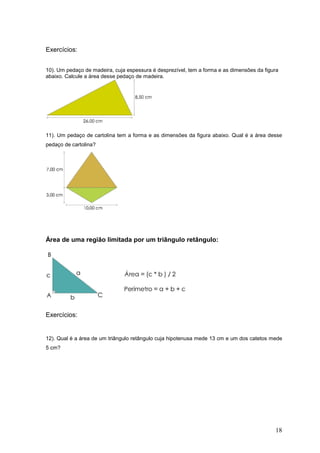 Exercícios:


10). Um pedaço de madeira, cuja espessura é desprezível, tem a forma e as dimensões da figura
abaixo. Calcule a área desse pedaço de madeira.




11). Um pedaço de cartolina tem a forma e as dimensões da figura abaixo. Qual é a área desse
pedaço de cartolina?




Área de uma região limitada por um triângulo retângulo:




Exercícios:


12). Qual é a área de um triângulo retângulo cuja hipotenusa mede 13 cm e um dos catetos mede
5 cm?




                                                                                           18
 
