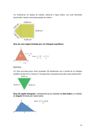 13). Cortando-se um pedaço de madeira, obteve-se a figura abaixo, com suas dimensões
aproximadas. Calcule a área desse pedaço de madeira.




Área de uma região limitada por um triângulo equilátero:




Exercício:

14). Para uma festa junina, foram recortadas 100 bandeirinhas com o formato de um triângulo
                                  2
eqüilátero de lado 20 cm. Quantos m de papel foram necessários para obter essas bandeirinhas?




Área da região triangular, conhecendo-se as medidas de dois lados e a medida
do ângulo formado por esses lados:




                                                                                           19
 