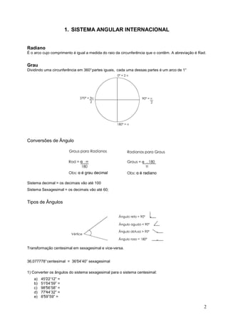 1. SISTEMA ANGULAR INTERNACIONAL


Radiano
É o arco cujo comprimento é igual a medida do raio da circunferência que o contêm. A abreviação é Rad.


Grau
Dividindo uma circunferência em 360° partes iguais, cada uma dessas partes é um arco de 1°




Conversões de Ângulo




Sistema decimal = os decimais vão até 100
Sistema Sexagesimal = os decimais vão até 60;


Tipos de Ângulos




Transformação centesimal em sexagesimal e vice-versa.


36,077778° centesimal = 36°
                          04’40” sexagesimal

1) Converter os ângulos do sistema sexagesimal para o sistema centesimal:
   a)   45°22’12” =
   b)   51°04’59” =
   c)   98°56’58” =
   d)   77°44’32” =
   e)   8°
         59”59” =

                                                                                                    2
 