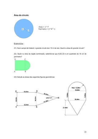 Área do círculo:




Exercícios :

21). Num campo de futebol, o grande círculo tem 10 m de raio. Qual é a área do grande círculo?


22). Qual é a área da região sombreada, sabendo-se que A,B,C,D é um quadrado de 16 cm de
perímetro?




23) Calcule as áreas das seguintes figuras geométricas




                                                                                             22
 