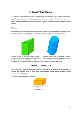 5. GEOMETRIA ESPACIAL

A Geometria espacial funciona como uma ampliação da Geometria plana e trata dos métodos
apropriados para o estudo de objetos espaciais assim como a relação entre esses elementos.
Assim, estudaremos especificamente os cálculos inerentes para a obtenção dos volumes destes
objetos.


Prismas

Prisma é um sólido geométrico delimitado por faces planas, no qual as bases se situam em planos
paralelos. Quanto à inclinação das arestas laterais, os prismas podem ser retos ou oblíquos.




O Volume de um prisma qualquer é igual ao produto da área de sua base pela altura.


                                Volumeprisma = Áreabase x h

Dentre os objetos reais que podemos representar por prismas, é bastante comum aparecerem
aqueles que possuem todas as faces sendo paralelogramos. Esses prismas recebem o nome
especial de paralelepípedo.
O volume do paralelepípedo é dado por:




                                                                                               23
 