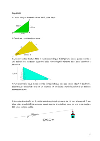 Exercícios

1) Dado o triângulo retângulo, calcular sen B, cos B e tg B.




2) Calcule x e y no triângulo da figura.




3) Uma torre vertical de altura 12,00 m é vista sob um ângulo de 30º por uma pessoa que se encontra a
uma distância x da sua base e cujos olhos estão no mesmo plano horizontal dessa base. Determinar a
distância x.




4) Num exercício de tiro, o alvo se encontra numa parede cuja base está situada a 82,00 m do atirador.
Sabendo que o atirador vê o alvo sob um ângulo de 12º em relação a horizontal, calcule a que distância
do chão está o alvo.




5) Um avião levanta vôo em B e sobe fazendo um ângulo constante de 15º com a horizontal. A que
altura estará e qual distância percorrida quando alcançar a vertical que passa por uma igreja situada a
2,00 km do ponto de partida.




                                                                                                     5
 