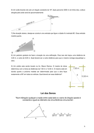 6) Um avião levanta vôo sob um ângulo constante de 19º. Após percorrer 2000 m em linha reta, a altura
atingida pelo avião será de aproximadamente:




7) Na situação abaixo, deseja-se construir uma estrada que ligue a cidade A à estrada BC. Essa estrada
medirá quanto.




8) Um pedreiro gostaria de fazer a locação de uma edificação. Para isso ele traçou uma distância de
3,00 m, e outra de 6,00 m. Qual deverá ser a outra distância para que o mesmo consiga esquadrejar a
obra.


9) Um prédio esta sendo locado na Av. Mauro Ramos. O mestre de obras
determinou com a trena as distâncias de 7,50 m e 12,50 m. O mesmo está em
dúvida quanto a próxima medida ser determinada para que a obra fique
exatamente a 90º em todos os vértices. Qual deverá ser essa distância?




                                        Lei dos Senos

        “Num triângulo qualquer a razão entre cada lado e o seno do ângulo oposto é
                constante e igual ao diâmetro da circunferência circunscrita”.




                                                                                                    6
 
