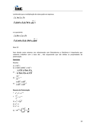 Lembrando que a multiplicação de raízes pode ser expressa:

     a.b a b
                               22
3 2 2 3 23 2
     ab a b a 3
            3
             .b




e o quociente:

     ab         a      b
                                2 2
52          2 52 5 2            5 5
     a b a b ab


Base 10


Sem dúvida como estamos nos relacionando com Eletrotécnica e Eletrônica é importante que
saibamos trabalhar com a base dez , não esquecendo que são válidas as propriedades da
potenciação.
Exercícios
Resolva
a) (-10)3 =
b) (+100)2.(1000)1. (+10)2 =
            37        2    3
       101010
c)         2       3       27
      1010 10
           5
      10
d)         23
      10
           23       25
      10 10
e)         35       32
      10 10

Resumo de Potenciação
1)
     am .an = a m+n
2)   am
       n
         = a m-n
     a
      m
3) a n = n a m
4) a0 = 1
5) a1 = a
                      2
           2     1        1
6) a                      2
                 a        a




                                                                                     10
 