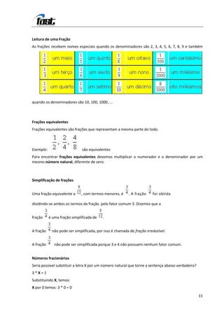 Leitura de uma Fração
As frações recebem nomes especiais quando os denominadores são 2, 3, 4, 5, 6, 7, 8, 9 e também




quando os denominadores são 10, 100, 1000, ...



Frações equivalentes
Frações equivalentes são frações que representam a mesma parte do todo.



Exemplo:                      são equivalentes
Para encontrar frações equivalentes devemos multiplicar o numerador e o denominador por um
mesmo número natural, diferente de zero.



Simplificação de frações


Uma fração equivalente a      , com termos menores, é    . A fração     foi obtida

dividindo-se ambos os termos da fração pelo fator comum 3. Dizemos que a


fração     é uma fração simplificada de   .


A fração    não pode ser simplificada, por isso é chamada de fração irredutível.


A fração      não pode ser simplificada porque 3 e 4 não possuem nenhum fator comum.


Números fracionários
Seria possível substituir a letra X por um número natural que torne a sentença abaixo verdadeira?
3*X=1
Substituindo X, temos:
X por 0 temos: 3 * 0 = 0

                                                                                                    11
 