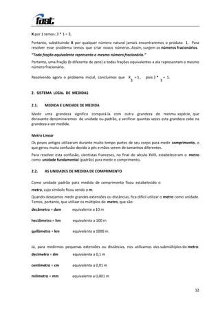 X por 1 temos: 3 * 1 = 3.

Portanto, substituindo X por qualquer número natural jamais encontraremos o produto 1. Para
resolver esse problema temos que criar novos números. Assim, surgem os números fracionários.
“Toda fração equivalente representa o mesmo número fracionário.”
Portanto, uma fração (b diferente de zero) e todas frações equivalentes a ela representam o mesmo
número fracionário.

Resolvendo agora o problema inicial, concluímos que X = 1 ,        pois 3 *       = 1.
                                                     3                        3


2. SISTEMA LEGAL DE MEDIDAS


2.1.    MEDIDA E UNIDADE DE MEDIDA

Medir uma grandeza significa compará-la com outra grandeza de mesma espécie, que
doravante denominaremos de unidade ou padrão, e verificar quantas vezes esta grandeza cabe na
grandeza a ser medida.

Metro Linear
Os povos antigos utilizaram durante muito tempo partes de seu corpo para medir comprimento, o
que gerou muita confusão devido a pés e mãos serem de tamanhos diferentes.
Para resolver esta confusão, cientistas franceses, no final do século XVIII, estabeleceram o metro
como unidade fundamental (padrão) para medir o comprimento.

2.2.    AS UNIDADES DE MEDIDA DE COMPRIMENTO

Como unidade padrão para medida de comprimento ficou estabelecido o
metro, cujo símbolo ficou sendo o m.
Quando desejamos medir grandes extensões ou distâncias, fica difícil utilizar o metro como unidade.
Temos, portanto, que utilizar os múltiplos do metro, que são:
decâmetro = dam             equivalente a 10 m

hectômetro = hm             equivalente a 100 m

quilômetro = km             equivalente a 1000 m


Já, para medirmos pequenas extensões ou distâncias, nos utilizamos dos submúltiplos do metro:
decímetro = dm              equivalente a 0,1 m

centímetro = cm             equivalente a 0,01 m

milímetro = mm              equivalente a 0,001 m


                                                                                                12
 