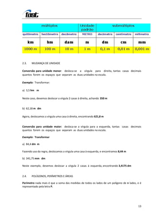 2.3.   MUDANÇA DE UNIDADE

Conversão para unidade menor: desloca-se a vírgula para direita, tantas casas decimais
quantos forem os espaços que separam as duas unidades na escala.

Exemplo: Transformar:

a) 3,5 hm m

Neste caso, devemos deslocar a vírgula 2 casas à direita, achando 350 m


b) 62,18 m dm

Agora, deslocamos a vírgula uma casa à direita, encontrando 621,8 m


Conversão para unidade maior: desloca-se a vírgula para a esquerda, tantas casas decimais
quantos forem os espaços que separam as duas unidades na escala.

Exemplo: Transformar

a) 84,4 dm m

Fazendo uso da regra, deslocamos a vírgula uma casa à esquerda, e encontramos 8,44 m

b) 341,75 mm dm

Neste exemplo, devemos deslocar a vírgula 2 casas à esquerda, encontrando 3,4175 dm


2.4.   POLÍGONOS, PERÍMETROS E ÁREAS

Perímetro nada mais é que a soma das medidas de todos os lados de um polígono de n lados, e é
representado pela letra P.




                                                                                          13
 