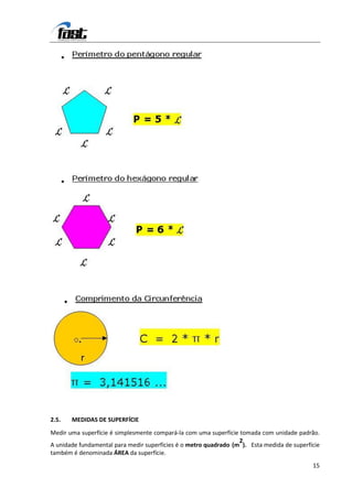 2.5.   MEDIDAS DE SUPERFÍCIE

Medir uma superfície é simplesmente compará-la com uma superfície tomada com unidade padrão.
                                                                  2
A unidade fundamental para medir superfícies é o metro quadrado (m ). Esta medida de superfície
também é denominada ÁREA da superfície.
                                                                                            15
 