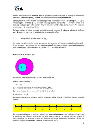 Dentro do conjunto dos números naturais podemos afirmar que todas as operações envolvendo
adição (+) e multiplicação (x) SEMPRE dará como resultado outro número natural.
Já não podemos dizer o mesmo quanto às operações inversas da adição – a subtração ( — ), e da
multiplicação – a divisão ( ÷ ), pois nem sempre podemos representar a diferença entre dois
números naturais por outro número natural, o mesmo acontecendo com a divisão. Por exemplo,
a diferença 5 – 8 ou a divisão 7 ÷ 5.
Por este motivo, foi criado um novo conjunto numérico, chamado de números inteiros e indicado
por Z, para se expressar o resultado de algumas subtrações.


1.2.      CONJUNTO DOS NÚMEROS INTEIROS (Z)

No nosso exemplo anterior vimos que dentro do conjunto dos números naturais a diferença 5 –
8 não podia ser representada por um número natural. Já no conjunto dos números inteiros esta
diferença pode ser expressada, pois o resultado ( -3 ) é um número inteiro.



Z= {..., -3, -2, -1, 0, 1, 2,...} 3,...}




O conjunto N é subconjunto de Z, ou seja, está contido em Z.

Outros subconjuntos de Z:
    Z* = Z- {0}
Z+ = conjunto dos inteiros não negativos = {0,1,2,3,4,5,...}
Z_ = conjunto dos inteiros não positivos = {0,-1,-2,-3,-4,-5,...}
Observe que Z+= N.
Podemos considerar os números inteiros ordenados sobre uma reta, conforme mostra o gráfico
abaixo:




Da mesma maneira que foi criado o conjunto dos números inteiros para que pudéssemos expressar
o resultado de algumas subtrações ou diferenças numéricas, o mesmo ocorreu quanto à
impossibilidade de expressar o resultado de uma divisão de dois números inteiros. Assim, foi
criado o conjunto dos números racionais, que é indicado por Q.
                                                                                           2
 
