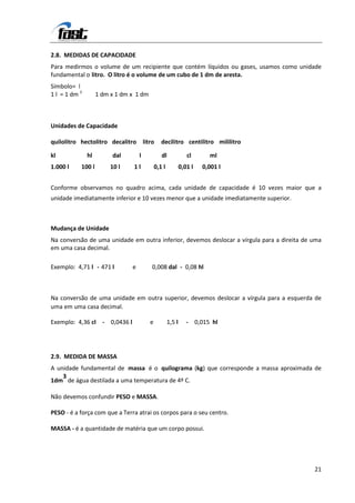 2.8. MEDIDAS DE CAPACIDADE
Para medirmos o volume de um recipiente que contém líquidos ou gases, usamos como unidade
fundamental o litro. O litro é o volume de um cubo de 1 dm de aresta.
Símbolo= l
1 l = 1 dm 3        1 dm x 1 dm x 1 dm



Unidades de Capacidade

quilolitro hectolitro decalitro litro           decilitro centilitro mililitro

kl             hl        dal        l           dl              cl      ml
1.000 l    100 l         10 l    1l          0,1 l           0,01 l   0,001 l


Conforme observamos no quadro acima, cada unidade de capacidade é 10 vezes maior que a
unidade imediatamente inferior e 10 vezes menor que a unidade imediatamente superior.



Mudança de Unidade
Na conversão de uma unidade em outra inferior, devemos deslocar a vírgula para a direita de uma
em uma casa decimal.

Exemplo: 4,71 l - 471 l         e        0,008 dal - 0,08 hl



Na conversão de uma unidade em outra superior, devemos deslocar a vírgula para a esquerda de
uma em uma casa decimal.

Exemplo: 4,36 cl - 0,0436 l              e           1,5 l      - 0,015 hl




2.9. MEDIDA DE MASSA
A unidade fundamental de massa é o quilograma (kg) que corresponde a massa aproximada de
    3
1dm de água destilada a uma temperatura de 4º C.

Não devemos confundir PESO e MASSA.

PESO - é a força com que a Terra atrai os corpos para o seu centro.

MASSA - é a quantidade de matéria que um corpo possui.




                                                                                            21
 