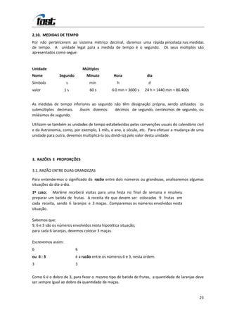 2.10. MEDIDAS DE TEMPO
Por não pertencerem ao sistema métrico decimal, daremos uma rápida pincelada nas medidas
de tempo. A unidade legal para a medida de tempo é o segundo. Os seus múltiplos são
apresentados como segue:


Unidade                       Múltiplos
Nome            Segundo         Minuto          Hora               dia
Símbolo             s             min             h                 d
valor               1s            60 s         6 0 min = 3600 s   24 h = 1440 min = 86.400s


As medidas de tempo inferiores ao segundo não têm designação própria, sendo utilizados os
submúltiplos decimais.  Assim dizemos:    décimos de segundo, centésimos de segundo, ou
milésimos de segundo.

Utilizam-se também as unidades de tempo estabelecidas pelas convenções usuais do calendário civil
e da Astronomia, como, por exemplo, 1 mês, o ano, o século, etc. Para efetuar a mudança de uma
unidade para outra, devemos multiplicá-la (ou dividi-la) pelo valor desta unidade.




3. RAZÕES E PROPORÇÕES

3.1. RAZÃO ENTRE DUAS GRANDEZAS

Para entendermos o significado da razão entre dois números ou grandezas, analisaremos algumas
situações do dia-a-dia.
1º caso: Marlene receberá visitas para uma festa no final de semana e resolveu
preparar um batida de frutas. A receita diz que devem ser colocadas 9 frutas em
cada receita, sendo 6 laranjas e 3 maças. Comparemos os números envolvidos nesta
situação.

Sabemos que:
9, 6 e 3 são os números envolvidos nesta hipotética situação;
para cada 6 laranjas, devemos colocar 3 maças.

Escrevemos assim:
6                         6
ou 6 : 3                  é a razão entre os números 6 e 3, nesta ordem.
3                         3


Como 6 é o dobro de 3, para fazer o mesmo tipo de batida de frutas, a quantidade de laranjas deve
ser sempre igual ao dobro da quantidade de maças.


                                                                                              23
 