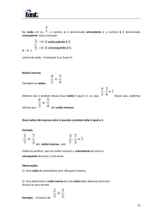 Na razão a:b ou      , o número a é denominado antecedente e o número b é denominado
conseqüente. Veja o exemplo:




3 : 5 =

Leitura da razão: 3 está para 5 ou 3 para 5.




Razões inversas


Considere as razões.



Observe que o produto dessas duas razões é igual a 1, ou seja,           Nesse caso, podemos



afirmar que             são razões inversas.



Duas razões são inversas entre si quando o produto delas é igual a 1.


Exemplo:



           são razões inversas, pois               .

Podemos verificar que nas razões inversas o antecedente de uma é o
consequente da outra, e vice-versa.


Observações:
1) Uma razão de antecedente zero não possui inversa.


2) Para determinar a razão inversa de uma razão dada, devemos permutar
(trocar) os seus termos.



Exemplo: O inverso de                 .

                                                                                         25
 