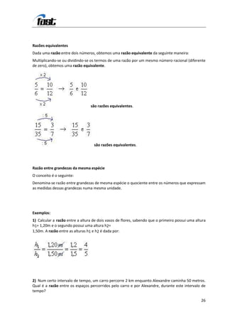 Razões equivalentes
Dada uma razão entre dois números, obtemos uma razão equivalente da seguinte maneira:
Multiplicando-se ou dividindo-se os termos de uma razão por um mesmo número racional (diferente
de zero), obtemos uma razão equivalente.
Exemplos:




                                 são razões equivalentes.




                                   são razões equivalentes.




Razão entre grandezas da mesma espécie
O conceito é o seguinte:
Denomina-se razão entre grandezas de mesma espécie o quociente entre os números que expressam
as medidas dessas grandezas numa mesma unidade.




Exemplos:
1) Calcular a razão entre a altura de dois vasos de flores, sabendo que o primeiro possui uma altura
h1= 1,20m e o segundo possui uma altura h2=
1,50m. A razão entre as alturas h1 e h2 é dada por:




2) Num certo intervalo de tempo, um carro percorre 2 km enquanto Alexandre caminha 50 metros.
Qual é a razão entre os espaços percorridos pelo carro e por Alexandre, durante este intervalo de
tempo?

                                                                                                 26
 