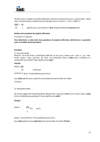Quando temos unidades de medida diferentes, devemos transforma-las para a mesma base. Neste
caso, transformaremos a distância percorrida pelo carro em metros. ( 2 km = 2.000 m )
2000 = 40
 50         1    significa que o carro percorre 40 m enquanto Alexandre percorre 1 m.


Razões entre grandezas de espécies diferentes
O conceito é o seguinte:
Para determinar a razão entre duas grandezas de espécies diferentes, determina-se o quociente
entre as medidas dessas grandezas.



Exemplos:
1) Consumo médio:
Marlene foi de Rio Preto a Uberlândia (298 Km) no seu carro, realizar uma visita à sua mãe.
Foram gastos nesse percurso 26 litros de combustível. Qual a razão entre a distância e o
combustível consumido? O que significa essa razão?
Solução:
Razão = 298
           26                1
                             , 1 46 km / l
1
, 1 46 km / l (lê-se “11,46 quilômetros por litro”).

Essa razão significa que a cada litro consumido foram percorridos em média
11,46 km.


2) Velocidade média:

Na mesma viagem Rio Preto/Uberlândia, Marlene fez o percurso (298Km) em 4 horas. Qual a razão
entre a medida dessas grandezas? O que significa essa razão?

Solução:


Razão =         298
                      74 5
                         ,        km / h
                 4


Razão = 74,5 km/h (lê-se “74,5 quilômetros por hora”).
Essa razão significa que a cada hora foram percorridos em média 74,5 km.




                                                                                          27
 