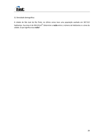 3) Densidade demográfica:

A cidade de São José do Rio Preto no último censo teve uma população avaliada em 367.512
habitantes. Sua área é de 434,10 km2. Determine a razão entre o número de habitantes e a área da
cidade. O que significa essa razão?




                                                                                             28
 