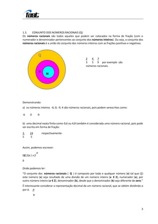 1.3.  CONJUNTO DOS NÚMEROS RACIONAIS (Q)
Os números racionais são todos aqueles que podem ser colocados na forma de fração (com o
numerador e denominador pertencentes ao conjunto dos números inteiros). Ou seja, o conjunto dos
números racionais é a união do conjunto dos números inteiros com as frações positivas e negativas.




                                                    2  4 7
                                                    3  5 9 por exemplo são
                                                    números racionais.




Demonstrando:
a) os números inteiros -6; 0; -9; 4 são números racionais, pois podem serescritos como:

-6     0       -9

b) uma decimal exata finita como 0,6 ou 4,8 também é considerada uma número racional, pois pode
ser escrita em forma de fração:

3     24            respectivamente:
5     5


Assim, podemos escrever:
             a
 Q {
0} x | x 
b

Onde podemos ler:
“O conjunto dos números racionais ( Q ) é composto por todo e qualquer número (x) tal que (|)
este número (x) seja resultado de uma divisão de um número inteiro (a Є Z), numerador (a), por
outro número inteiro (a Є Z), denominador (b), desde que o denominador (b) seja diferente de zero.”
É interessante considerar a representação decimal de um número racional, que se obtém dividindo a
por b. a
           b



                                                                                                 3
 