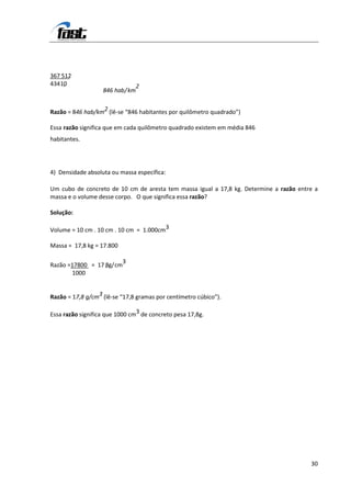 367 512.
434 10
     ,                            2
                   846 hab / km


Razão = 846 hab/km2 (lê-se “846 habitantes por quilômetro quadrado”)

Essa razão significa que em cada quilômetro quadrado existem em média 846
habitantes.




4) Densidade absoluta ou massa específica:

Um cubo de concreto de 10 cm de aresta tem massa igual a 17,8 kg. Determine a razão entre a
massa e o volume desse corpo. O que significa essa razão?

Solução:

Volume = 10 cm . 10 cm . 10 cm = 1.000cm3

Massa = 17,8 kg = 17.800

                        3
Razão =17800 = 17 8g/ cm
                  ,
       1000


Razão = 17,8 g/cm3 (lê-se “17,8 gramas por centímetro cúbico”).

Essa razão significa que 1000 cm3 de concreto pesa 17,8g.




                                                                                        30
 