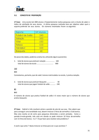 3.2.      CONCEITO DE PROPORÇÃO


1º Caso: Uma escola tem 800 alunos e freqüentemente realiza pesquisas com o intuito de saber o
índice de satisfação de seus alunos. A última pesquisa realizada teve por objetivo saber qual o
esporte preferido de seus alunos. Os números levantados foram os seguintes:




De posse dos dados, podemos analisa-los utilizando alguns quocientes:

1.     total de alunos que praticam natação ................... 160
       total de alunos da escola .................................... 800

160
8
500
Constatamos, portanto, que de cada 5 alunos matriculados na escola, 1 pratica natação.


2.     total de alunos que praticam Basquete .................  40
       total de alunos que jogam futebol de salão ............ 240

4
10
2
640
O número de alunos que pratica futebol de salão é 6 vezes maior que o número de alunos que
pratica basquete.




2º Caso: Gabriel e Inês resolvem pintar a parede da sala de sua casa. Eles sabem que
para conseguir uma tonalidade rosa, devem misturar 2 litros de vermelho e 3 de branco.
Mas esta receita só dá certo para pequenas dimensões a serem pintadas. Como a
parede é muito grande, Inês está em dúvida se pode misturar 10 litros de vermelho
com 15 litros de branco. E aí ? O que fazer para resolver este problema ?


E você o que acha ? Basta misturar as tintas para ver o que acontece ?

                                                                                            31
 
