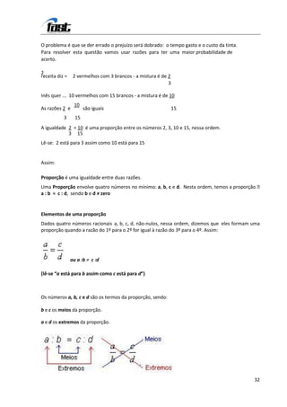 O problema é que se der errado o prejuízo será dobrado: o tempo gasto e o custo da tinta.
Para resolver esta questão vamos usar razões para ter uma maior probabilidade de
acerto.

2
receita diz =    2 vermelhos com 3 brancos - a mistura é de 2
                                                            3

Inês quer ... 10 vermelhos com 15 brancos - a mistura é de 10
                 10
As razões 2 e          são iguais                               15
           3      15
A igualdade 2 = 10 é uma proporção entre os números 2, 3, 10 e 15, nessa ordem.
            3 15
Lê-se: 2 está para 3 assim como 10 está para 15


Assim:

Proporção é uma igualdade entre duas razões.
Uma Proporção envolve quatro números no mínimo: a, b, c e d. Nesta ordem, temos a proporção 
a : b = c : d, sendo b e d ≠ zero


Elementos de uma proporção
Dados quatro números racionais a, b, c, d, não-nulos, nessa ordem, dizemos que eles formam uma
proporção quando a razão do 1º para o 2º for igual à razão do 3º para o 4º. Assim:




                ou a :b = c :d

(lê-se “a está para b assim como c está para d”)



Os números a, b, c e d são os termos da proporção, sendo:

b e c os meios da proporção.

a e d os extremos da proporção.




                                                                                            32
 