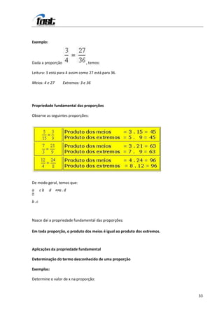 Exemplo:



Dada a proporção                , temos:

Leitura: 3 está para 4 assim como 27 está para 36.

Meios: 4 e 27      Extremos: 3 e 36




Propriedade fundamental das proporções

Observe as seguintes proporções:




De modo geral, temos que:
a cb       d ⇔a . d

b.c



Nasce daí a propriedade fundamental das proporções:

Em toda proporção, o produto dos meios é igual ao produto dos extremos.



Aplicações da propriedade fundamental

Determinação do termo desconhecido de uma proporção

Exemplos:

Determine o valor de x na proporção:



                                                                          33
 
