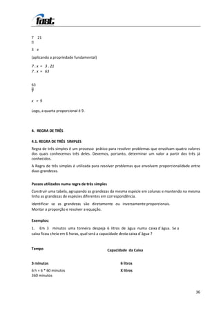 7 21

3 x
(aplicando a propriedade fundamental)

7 . x = 3 . 21
7 . x = 63


63

7

x = 9

Logo, a quarta proporcional é 9.



4. REGRA DE TRÊS

4.1. REGRA DE TRÊS SIMPLES
Regra de três simples é um processo prático para resolver problemas que envolvam quatro valores
dos quais conhecemos três deles. Devemos, portanto, determinar um valor a partir dos três já
conhecidos.
A Regra de três simples é utilizada para resolver problemas que envolvem proporcionalidade entre
duas grandezas.


Passos utilizados numa regra de três simples
Construir uma tabela, agrupando as grandezas da mesma espécie em colunas e mantendo na mesma
linha as grandezas de espécies diferentes em correspondência.
Identificar se as grandezas são diretamente ou inversamente proporcionais.
Montar a proporção e resolver a equação.

Exemplos:
1. Em 3 minutos uma torneira despeja 6 litros de água numa caixa d´água. Se a
caixa ficou cheia em 6 horas, qual será a capacidade desta caixa d´água ?


Tempo                                          Capacidade da Caixa


3 minutos                                             6 litros
6 h = 6 * 60 minutos                                  X litros
360 minutos



                                                                                             36
 