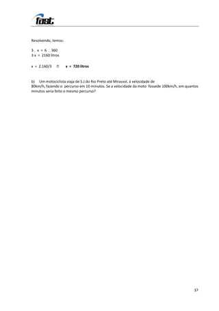Resolvendo, temos:

3 . x = 6 . 360
3 x = 2160 litros

x = 2.160/3         x = 720 litros


b) Um motociclista viaja de S.J.do Rio Preto até Mirassol, à velocidade de
80km/h, fazendo o percurso em 10 minutos. Se a velocidade da moto fossede 100km/h, em quantos
minutos seria feito o mesmo percurso?




                                                                                          37
 