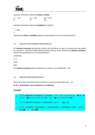 Exemplos referentes às decimais exatas ou finitas:
1 = 0,5                5 = 1,25            75 = 3,75
2                      4                   20

Exemplos referentes às decimais periódicas ou infinitas:
1
    = 333
        ,....
3
Toda decimal exata ou periódica pode ser representada na forma de número racional.



1.4.      CONJUNTO DOS NÚMEROS IRRACIONAIS (Q’)

Os números irracionais são decimais infinitas não periódicas, ou seja, os números que não podem
ser escritos na forma de fração (divisão de dois inteiros). Como exemplo de números irracionais,
temos a raiz quadrada de 2 e a raiz quadrada de 3:
,14142135 ...
3=1
7320
50,8
Um número irracional bastante conhecido é o número π=3,1415926535... (Pi)




1.5.      CONJUNTO DOS NÚMEROS REAIS ®

Chama-se número real todo número racional ou irracional e representa-se por   R
R= Q ∪ {irracionais} = {x|x é racional ou x é irracional}

ATENÇÃO:




                                                                                              4
 