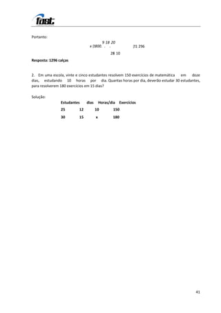 Portanto:
                                     9 18 20
                                 8
                               x 00. . .                     1 .
                                                              296
                                               25 10
                                                8
Resposta: 1296 calças


2. Em uma escola, vinte e cinco estudantes resolvem 150 exercícios de matemática em doze
dias, estudando 10 horas por dia. Quantas horas por dia, deverão estudar 30 estudantes,
para resolverem 180 exercícios em 15 dias?

Solução:
                Estudantes    dias       Horas/dia   Exercícios
                25       12          10          150
                30       15          x          180




                                                                                     41
 