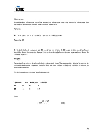 Observe que:
Aumentando o número de horas/dia, aumenta o número de exercícios, diminui o número de dias
necessários e diminui o número de estudantes necessárias.

Portanto:


X = 10 * 180 * 12 * 25 / 150 * 15 * 30 x = 540000/67500

Resposta: 8 h




3. Certo trabalho é executado por 15 operários, em 12 dias de 10 horas. Se três operários forem
demitidos do serviço, quantos dias de 8 horas deverão trabalhar os demais, para realizar o dobro do
trabalho anterior?

Solução:

Aumentando o número de dias, diminui o número de horas/dia necessários e diminui o número de
operários necessários. Podemos também dizer que para realizar o dobro do trabalho, o número de
dias deve.aumentar.

Portanto, podemos montar o seguinte esquema:




Operários        dias    Horas/dia       Trabalho
15          12          10           T
12          x           8        2T


Logo,

                                          15 10 2T
                                       1
                                     x 2. . .                3 ,
                                                              7 5




                                                                                                42
 