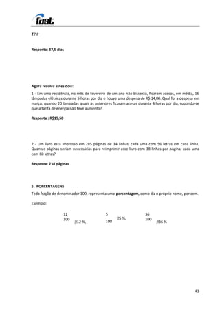 1
T2 8


Resposta: 37,5 dias




Agora resolva estes dois:
1 - Em uma residência, no mês de fevereiro de um ano não bissexto, ficaram acesas, em média, 16
lâmpadas elétricas durante 5 horas por dia e houve uma despesa de R$ 14,00. Qual foi a despesa em
março, quando 20 lâmpadas iguais às anteriores ficaram acesas durante 4 horas por dia, supondo-se
que a tarifa de energia não teve aumento?

Resposta : R$15,50




2 - Um livro está impresso em 285 páginas de 34 linhas cada uma com 56 letras em cada linha.
Quantas páginas seriam necessárias para reimprimir esse livro com 38 linhas por página, cada uma
com 60 letras?

Resposta: 238 páginas




5. PORCENTAGENS
Toda fração de denominador 100, representa uma porcentagem, como diz o próprio nome, por cem.

Exemplo:

                   12                     5                      36
                   100                           5
                                                  %,            100
                            1
                            2 %,         100                           3
                                                                        6 %




                                                                                              43
 
